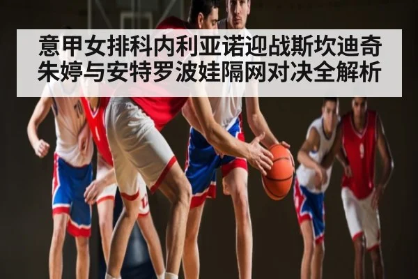 意甲女排科内利亚诺迎战斯坎迪奇 朱婷与安特罗波娃隔网对决全解析（KAIYUN）