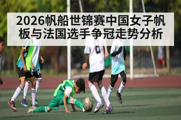 2026帆船世锦赛中国女子帆板与法国选手争冠走势分析（KAIYUN）