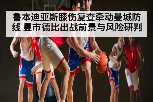 鲁本迪亚斯膝伤复查牵动曼城防线 曼市德比出战前景与风险研判（KAIYUN）